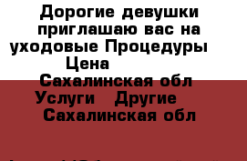 Дорогие девушки приглашаю вас на уходовые Процедуры  › Цена ­ 1 200 - Сахалинская обл. Услуги » Другие   . Сахалинская обл.